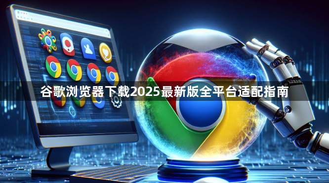 谷歌浏览器下载2025最新版全平台适配指南1