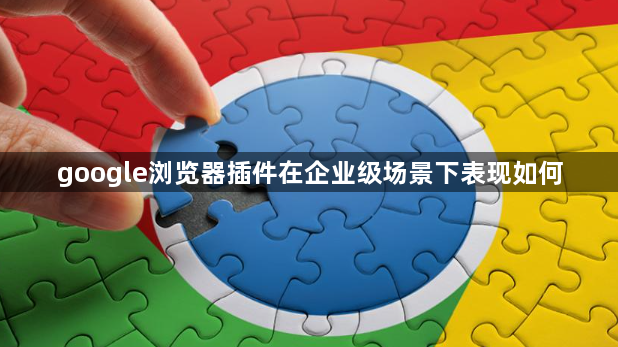google浏览器插件在企业级场景下表现如何1