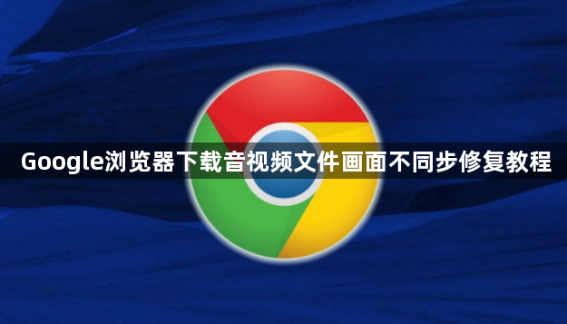 Google浏览器下载音视频文件画面不同步修复教程1