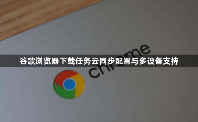 谷歌浏览器下载任务云同步配置与多设备支持1