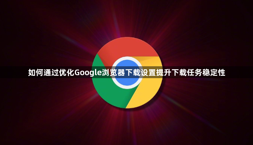 如何通过优化Google浏览器下载设置提升下载任务稳定性1