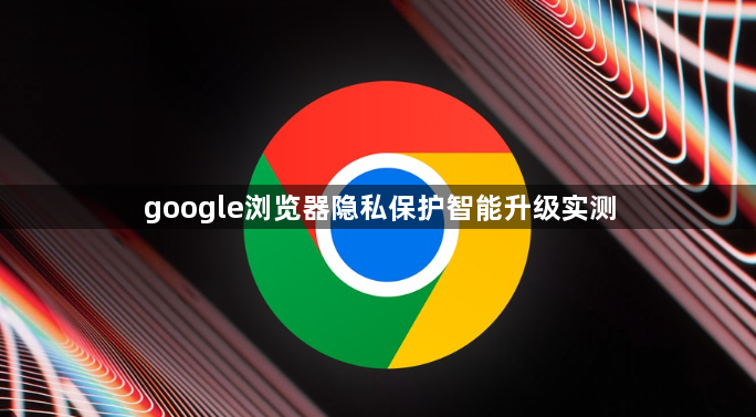 google浏览器隐私保护智能升级实测1