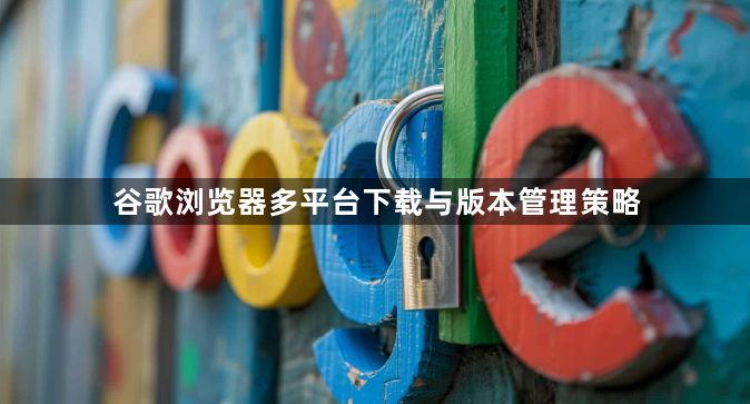 谷歌浏览器多平台下载与版本管理策略1