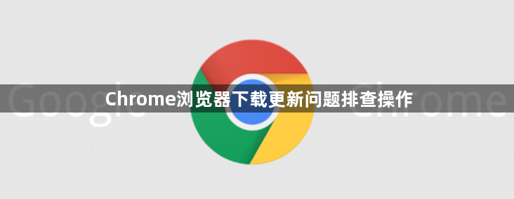 Chrome浏览器下载更新问题排查操作1
